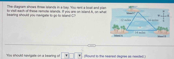 The diagram shows three islands in a bay. You rent a boat and plan 
to visit each of these remote islands. If you are on island A, on what 
bearing should you navigate to go to island C? 
You should navigate on a bearing of . (Round to the nearest degree as needed.)