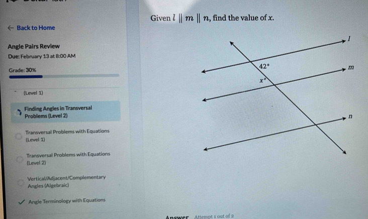 Given l||m||n , find the value of x.
Back to Home
Angle Pairs Review
Due: February 13 at 8:00 AM
Grade: 30%
(Level 1)
Finding Angles in Transversal
Problems (Level 2)
Transversal Problems with Equations
(Level 1)
Transversal Problems with Equations
(Level 2)
Vertical/Adjacent/Complementary
Angles (Algebraic)
Angle Terminology with Equations
Answer  Attempt 1 out of 2