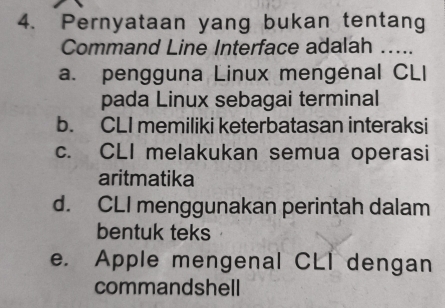 Pernyataan yang bukan tentang
Command Line Interface adalah …...
a. pengguna Linux mengenal CLI
pada Linux sebagai terminal
b. CLI memiliki keterbatasan interaksi
c. CLI melakukan semua operasi
aritmatika
d. CLI menggunakan perintah dalam
bentuk teks
e. Apple mengenal CLI dengan
commandshell