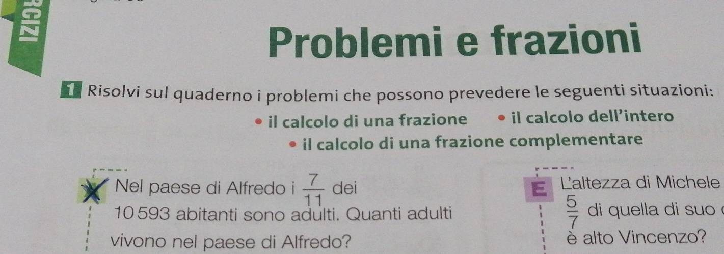 Problemi e frazioni 
Risolvi sul quaderno i problemi che possono prevedere le seguenti situazioni: 
il calcolo di una frazione l calcolo dell'intero 
il calcolo di una frazione complementare 
Nel paese di Alfredo i  7/11  dei E Laltezza di Michele
 5/7 
10593 abitanti sono adulti. Quanti adulti di quella di suo 
vivono nel paese di Alfredo? è alto Vincenzo?