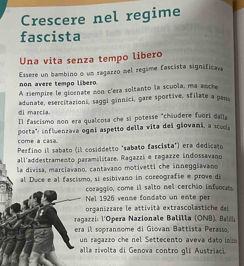 Crescere nel regime 
fascista 
Una vita senza tempo libero 
Essere un bambino o un ragazzo nel regime fascista significava 
non avere tempo libero. 
A riempire le giornate non c’era soltanto la scuola, ma anche 
adunate, esercitazioni, saggi ginnici, gare sportive, sfilate a passo 
di marcia. 
Il fascismo non era qualcosa che si potesse "chiudere fuori dalla 
porta“: influenzava ogni aspetto della vita dei giovani, a scuola 
come a casa. 
Perfino il sabato (il cosiddetto "sabato fascista”) era dedicato 
all’addestramento paramilitare. Ragazzi e ragazze indossavano 
la divisa, marciavano, cantavano motivetti che inneggiavano 
al Duce e al fascismo, si esibivano in coreografie e prove di 
coraggio, come il salto nel cerchio infuocato. 
Nel 1926 venne fondato un ente per 

organizzare le attività extrascolastiche dei 
ragazzi: l’Opera Nazionale Balilla (ONB), Balilla 
era il soprannome di Giovan Battista Perasso, 
un ragazzo che nel Settecento aveva dato inizio 
alla rivolta di Genova contro gli Austriaci.