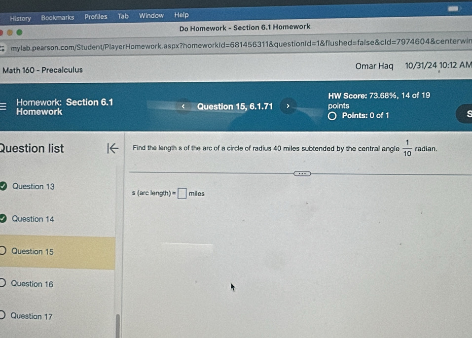 History Bookmarks Profiles Tab Window Help 
Do Homework - Section 6.1 Homework 
mylab.pearson.com/Student/PlayerHomework.aspx?homeworkId=681456311&questionId =1 &flushed=false&cld =7974604 centerwir 
Math 160 - Precalculus Omar Haq 10/31/24 10:12 AM 
HW Score: 73.68%, 14 of 19 
= Homework: Section 6.1 Question 15, 6.1.71 > points 
Homework Points: 0 of 1 
s 
Question list Find the length s of the arc of a circle of radius 40 miles subtended by the central angle  1/10  radian. 
I Question 13
0, (arc length) =□ miles
Question 14 
Question 15 
Question 16 
Question 17