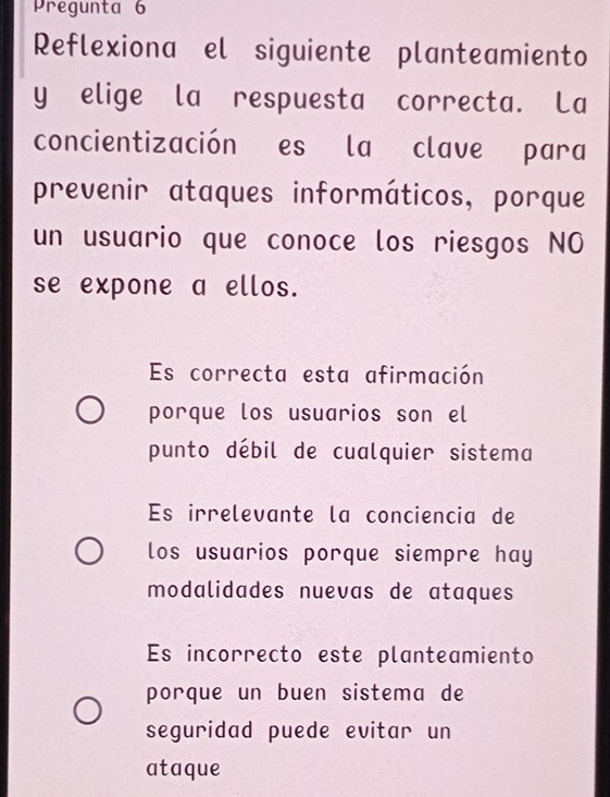 Pregunta 6
Reflexiona el siguiente planteamiento
y elige la respuesta correcta. La
concientización es la clave para
prevenir ataques informáticos, porque
un usuario que conoce los riesgos NO
se expone a ellos.
Es correcta esta afirmación
porque los usuarios son el
punto débil de cualquier sistema
Es irrelevante la conciencia de
los usuarios porque siempre hay
modalidades nuevas de ataques
Es incorrecto este planteamiento
porque un buen sistema de
seguridad puede evitar un
ataque