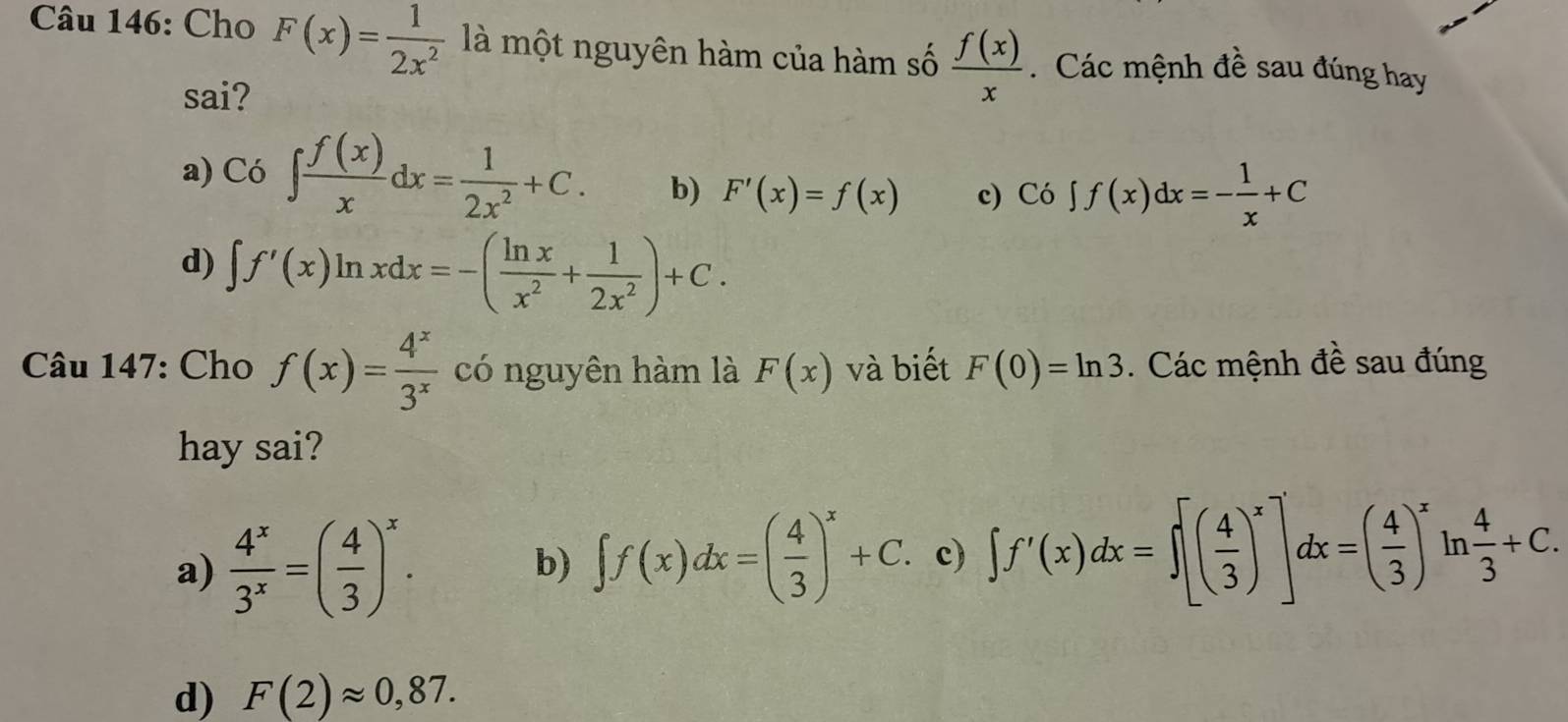 Cho F(x)= 1/2x^2  là một nguyên hàm của hàm số  f(x)/x  Các mệnh đề sau đúng hay
sai?
a) C6∈t  f(x)/x dx= 1/2x^2 +C. b) F'(x)=f(x) c) Co∈t f(x)dx=- 1/x +C
d) ∈t f'(x)ln xdx=-( ln x/x^2 + 1/2x^2 )+C. 
Câu 147: Cho f(x)= 4^x/3^x  có nguyên hàm là F(x) và biết F(0)=ln 3. Các mệnh đề sau đúng
hay sai?
a)  4^x/3^x =( 4/3 )^x. b) ∈t f(x)dx=( 4/3 )^x+C. c) ∈t f'(x)dx=∈t [( 4/3 )^x]dx=( 4/3 )^xln  4/3 +C.
d) F(2)approx 0,87.