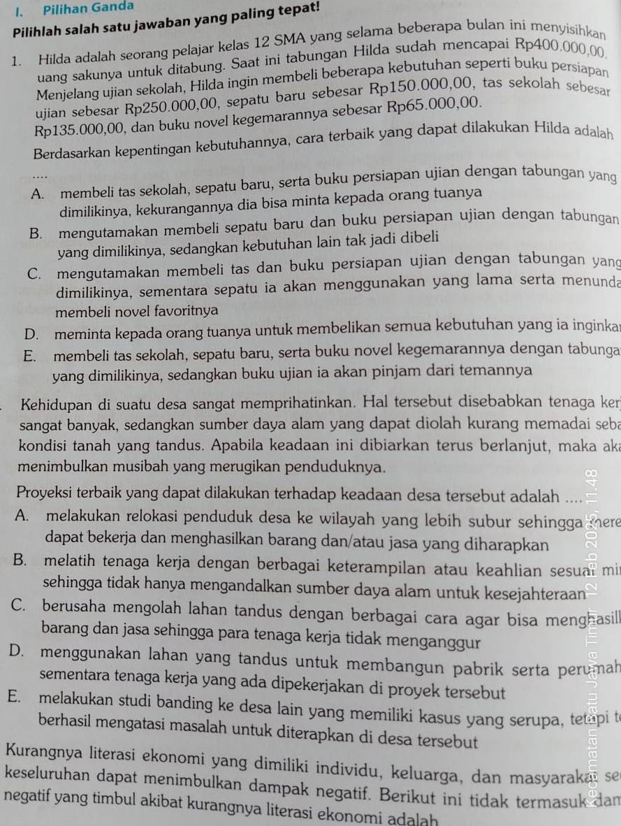 Pilihan Ganda
Pilihlah salah satu jawaban yang paling tepat!
1. Hilda adalah seorang pelajar kelas 12 SMA yang selama beberapa bulan ini menyisihkan
uang sakunya untuk ditabung. Saat ini tabungan Hilda sudah mencapai Rp400.000,00
Menjelang ujian sekolah, Hilda ingin membeli beberapa kebutuhan seperti buku persiapan
ujian sebesar Rp250.000,00, sepatu baru sebesar Rp150.000,00, tas sekolah sebesar
Rp135.000,00, dan buku novel kegemarannya sebesar Rp65.000,00.
Berdasarkan kepentingan kebutuhannya, cara terbaik yang dapat dilakukan Hilda adalah
A. membeli tas sekolah, sepatu baru, serta buku persiapan ujian dengan tabungan yang
dimilikinya, kekurangannya dia bisa minta kepada orang tuanya
B. mengutamakan membeli sepatu baru dan buku persiapan ujian dengan tabungan
yang dimilikinya, sedangkan kebutuhan lain tak jadi dibeli
C. mengutamakan membeli tas dan buku persiapan ujian dengan tabungan yan
dimilikinya, sementara sepatu ia akan menggunakan yang lama serta menunda
membeli novel favoritnya
D. meminta kepada orang tuanya untuk membelikan semua kebutuhan yang ia inginkar
E. membeli tas sekolah, sepatu baru, serta buku novel kegemarannya dengan tabunga
yang dimilikinya, sedangkan buku ujian ia akan pinjam dari temannya
Kehidupan di suatu desa sangat memprihatinkan. Hal tersebut disebabkan tenaga ker
sangat banyak, sedangkan sumber daya alam yang dapat diolah kurang memadai seba
kondisi tanah yang tandus. Apabila keadaan ini dibiarkan terus berlanjut, maka aka
menimbulkan musibah yang merugikan penduduknya.
Proyeksi terbaik yang dapat dilakukan terhadap keadaan desa tersebut adalah ....
A. melakukan relokasi penduduk desa ke wilayah yang lebih subur sehingga mere
dapat bekerja dan menghasilkan barang dan/atau jasa yang diharapkan
B. melatih tenaga kerja dengan berbagai keterampilan atau keahlian sesual mit
sehingga tidak hanya mengandalkan sumber daya alam untuk kesejahteraan
C. berusaha mengolah lahan tandus dengan berbagai cara agar bisa menghasill
barang dan jasa sehingga para tenaga kerja tidak menganggur
D. menggunakan lahan yang tandus untuk membangun pabrik serta perumah
sementara tenaga kerja yang ada dipekerjakan di proyek tersebut
E. melakukan studi banding ke desa lain yang memiliki kasus yang serupa, tetapi t
berhasil mengatasi masalah untuk diterapkan di desa tersebut

a
Kurangnya literasi ekonomi yang dimiliki individu, keluarga, dan masyarakai se
keseluruhan dapat menimbulkan dampak negatif. Berikut ini tidak termasuk dan
negatif yang timbul akibat kurangnya literasi ekonomi adalah