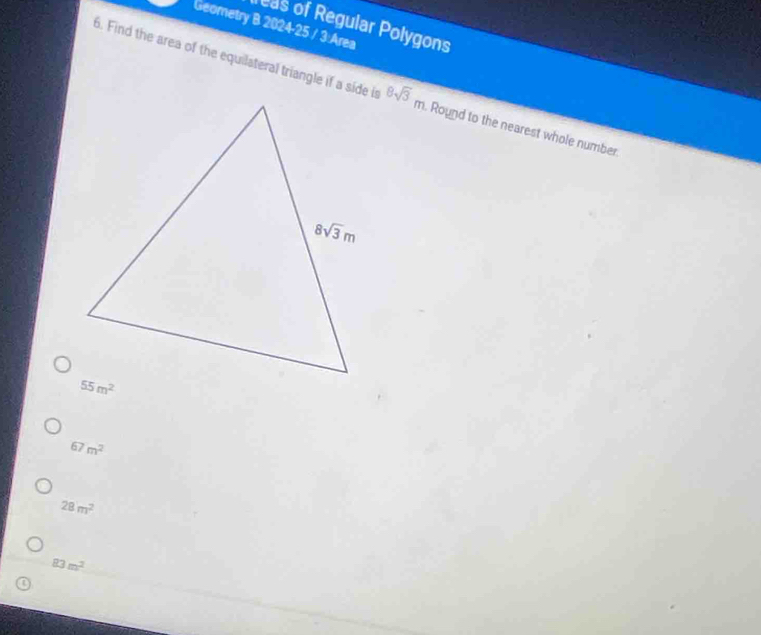 reas of Regular Polygons
Geometry B 2024-25 / 3:Area
6. Find the area of the equilateral triangle if a side is 8sqrt(3)m Round to the nearest whole number
67m^2
28m^2
83m^2