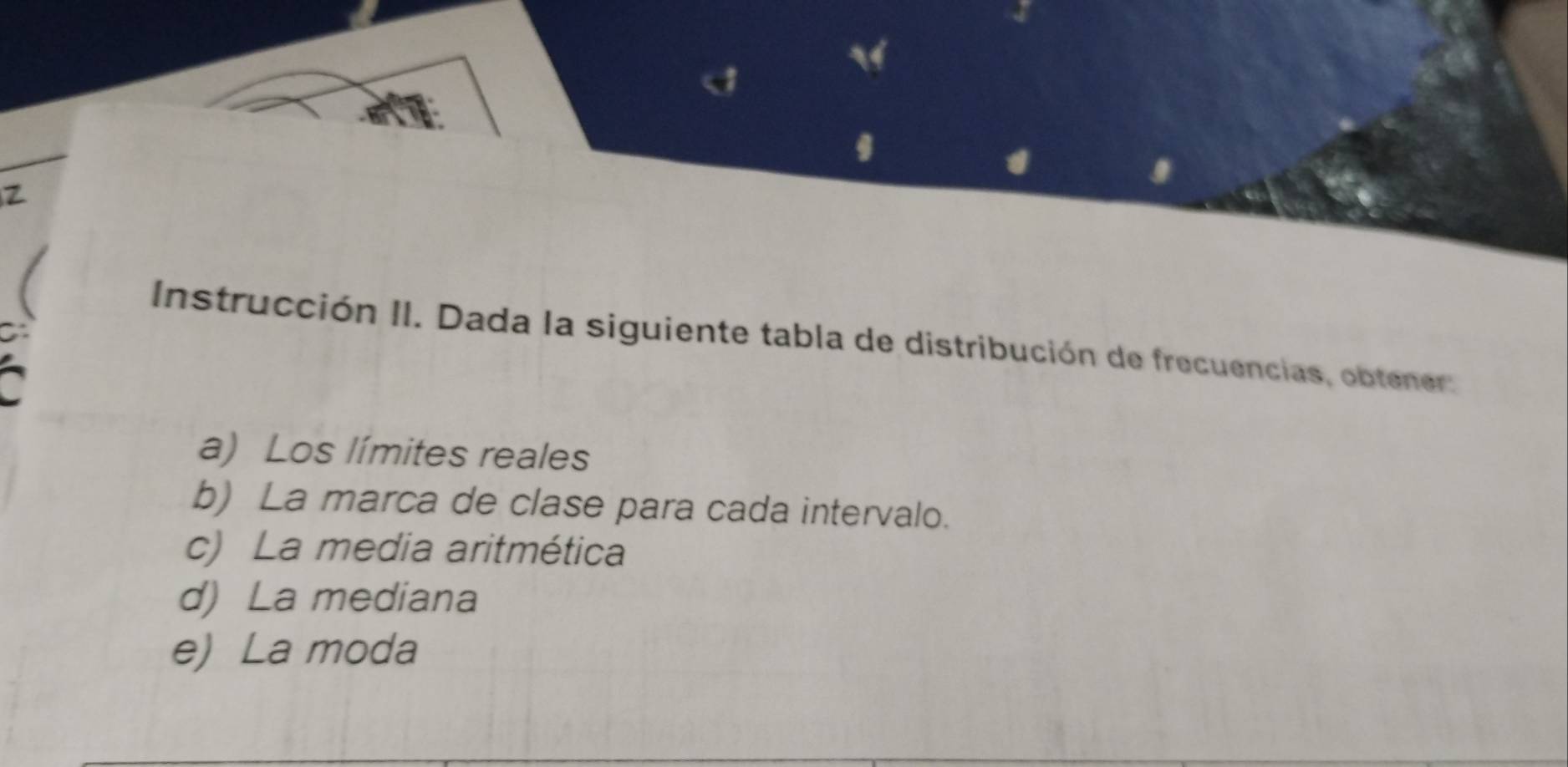 Instrucción II. Dada la siguiente tabla de distribución de frecuencias, obtener. 
~ 
a) Los límites reales 
b) La marca de clase para cada intervalo. 
c) La media aritmética 
d) La mediana 
e) La moda