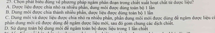 Chọn phát biểu đúng về phương pháp ngâm phân đoạn trong chiết xuất hoạt chất từ dược liệu?
A. Dược liệu được chia nhỏ ra nhiều phần, dung môi được dùng toàn bộ 1 lần
B. Dung môi được chia thành nhiều phần, dược liệu được dùng toàn bộ 1 lần
C. Dung môi và dược liệu được chia nhỏ ra nhiều phần, phần dung môi mới được dùng để ngâm dược liệu cí
phần dung môi cũ được dùng để ngâm dược liệu mới, sau đó gom chung các dịch chiết.
D. Sử dụng toàn bộ dung môi để ngâm toàn bộ dược liệu trong 1 lần chiết