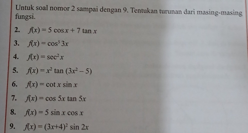 Untuk soal nomor 2 sampai dengan 9. Tentukan turunan dari masing-masing 
fungsi. 
2. f(x)=5cos x+7tan x
3. f(x)=cos^53x
4. f(x)=sec^2x
5. f(x)=x^2tan (3x^2-5)
6. f(x)=cot xsin x
7. f(x)=cos 5xtan 5x
8. f(x)=5sin xcos x
9. f(x)=(3x+4)^2sin 2x