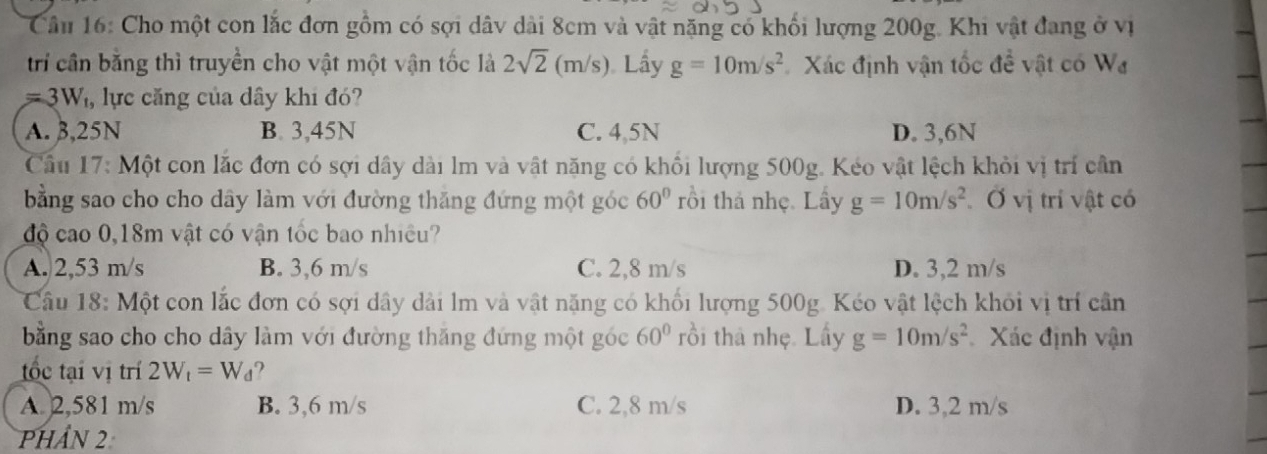 Cho một con lắc đơn gồm có sợi dâv dài 8cm và vật nặng có khối lượng 200g. Khi vật đang ở vị
trí cần bằng thì truyền cho vật một vận tốc là 2sqrt(2)(m/s) Lầy g=10m/s^2 Xác định vận tốc đề vật có W_d
=3W_t , lực căng của dây khi đó?
A. 3,25N B. 3,45N C. 4,5N D. 3,6N
Cầu 17: Một con lắc đơn có sợi dây dài lm và vật năng có khổi lượng 500g. Kéo vật lệch khỏi vị trí cần
bằng sao cho cho dây làm với đường thăng đứng một góc 60° rồi thả nhẹ. Lầy g=10m/s^2 Ở vị trí vật có
độ cao 0,18m vật có vận tốc bao nhiều?
A. 2,53 m/s B. 3,6 m/s C. 2,8 m/s D. 3,2 m/s
Câu 18: Một con lắc đơn có sợi dây dài lm và vật nặng có khối lượng 500g. Kéo vật lệch khỏi vị trí cần
bằng sao cho cho dây làm với đường thăng đứng một góc 60° rồi thà nhẹ. Lấy g=10m/s^2 Xác định vận
tốc tại vị trí 2W_t=W_d ?
A. 2,581 m/s B. 3,6 m/s C. 2,8 m/s D. 3,2 m/s
Phần 2