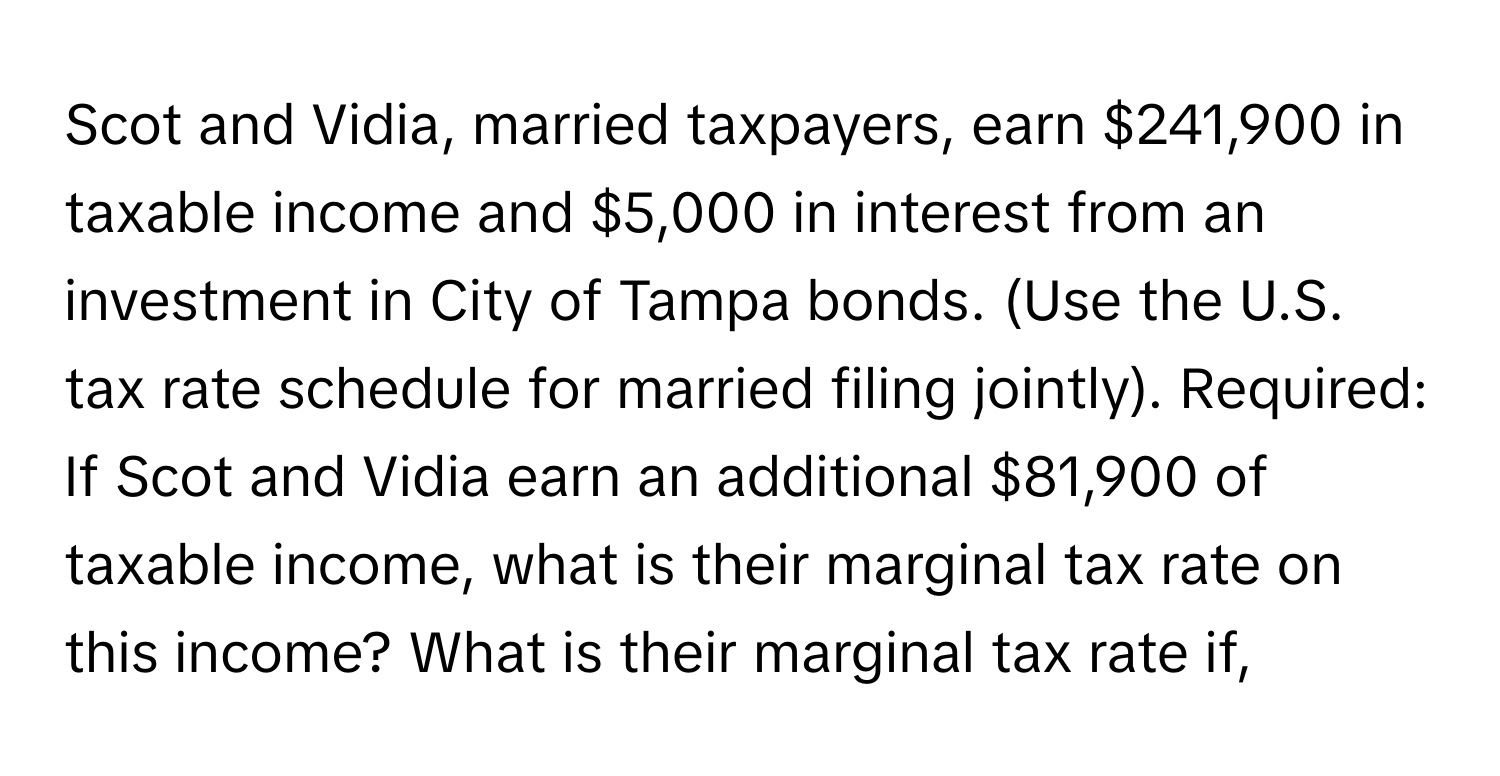 Scot and Vidia, married taxpayers, earn $241,900 in taxable income and $5,000 in interest from an investment in City of Tampa bonds. (Use the U.S. tax rate schedule for married filing jointly). Required: If Scot and Vidia earn an additional $81,900 of taxable income, what is their marginal tax rate on this income? What is their marginal tax rate if,