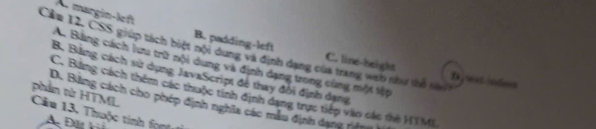 märgin-left
Cân 12. CSS giúp tách biệt nội dung và định dạng của trang wưb như tổ nà
B. padding-left C. line-height Dysext sodes
A. Bảng cách lưu trữ nội dung và định dạng trong cùng một tập
B. Bảng cách sử dụng JavaScript đễ thay đổi định dạng
phần từ HTML
C. Bảng cách thêm các thuộc tính định dạng trực tiếp vào các thờ HTM(
D. Bằng cách cho phép định nghĩa các mẫu định dana H
Câu 13. Thuộc tinh fgn 1
A Đặt ki