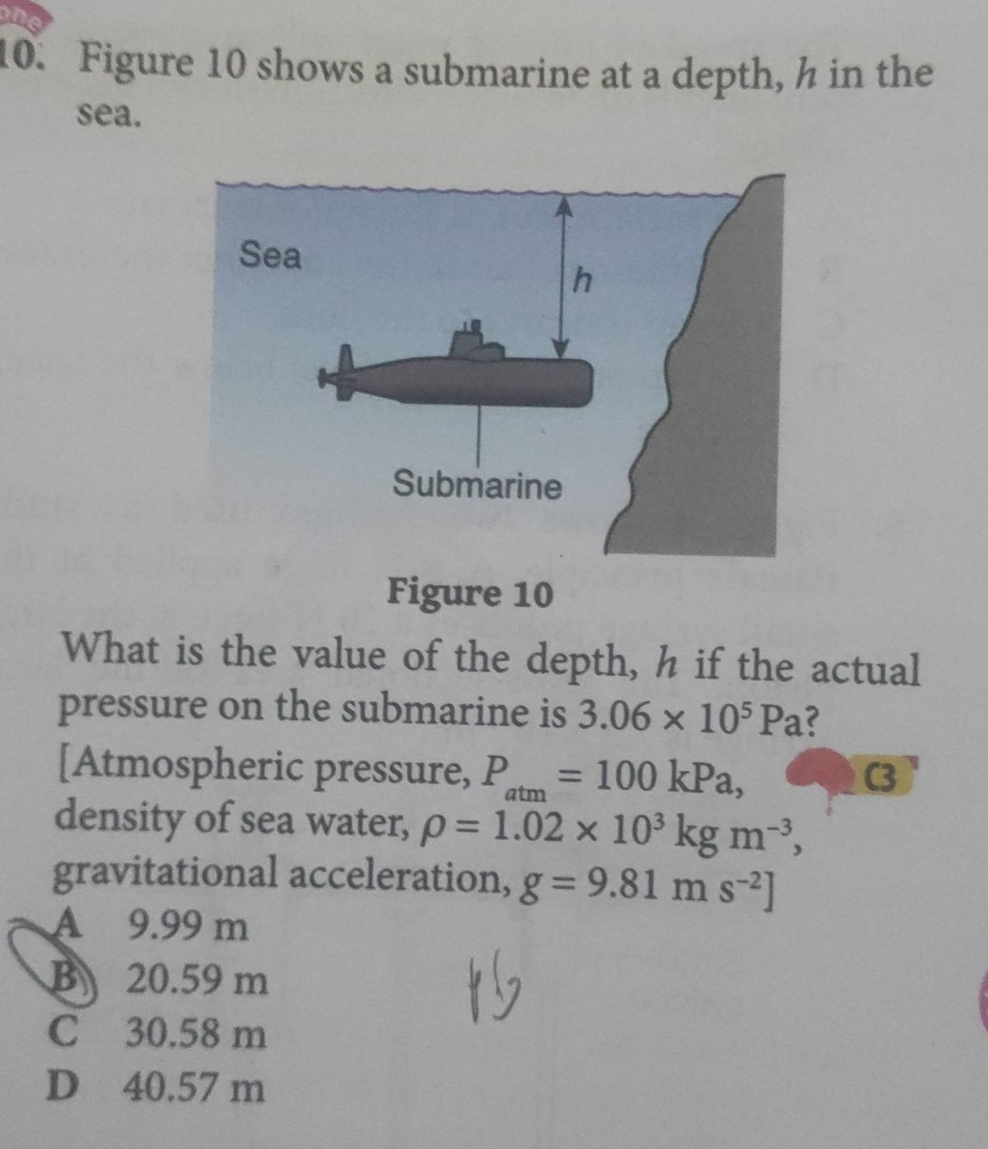 in
10. Figure 10 shows a submarine at a depth, h in the
sea.
Figure 10
What is the value of the depth, h if the actual
pressure on the submarine is 3.06* 10^5Pa
[Atmospheric pressure, P_atm=100kPa, 
C3
density of sea water, rho =1.02* 10^3kgm^(-3), 
gravitational acceleration, g=9.81ms^(-2)]
A 9.99 m
B 20.59 m
C 30.58 m
D 40.57 m