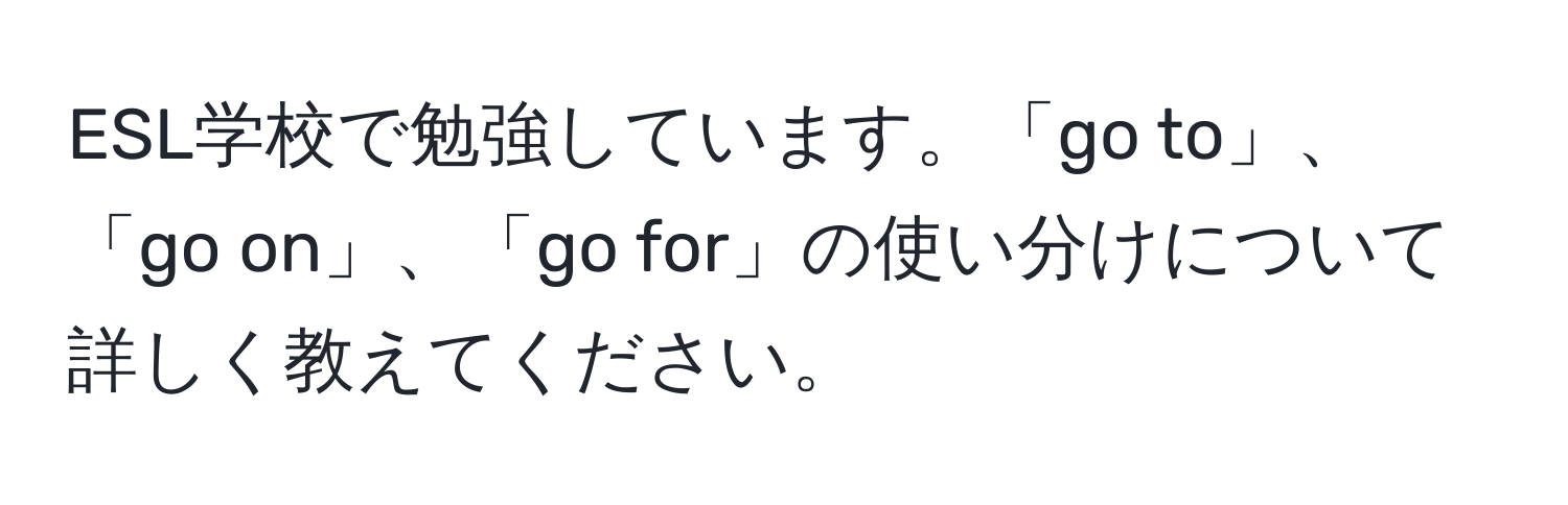 ESL学校で勉強しています。「go to」、「go on」、「go for」の使い分けについて詳しく教えてください。