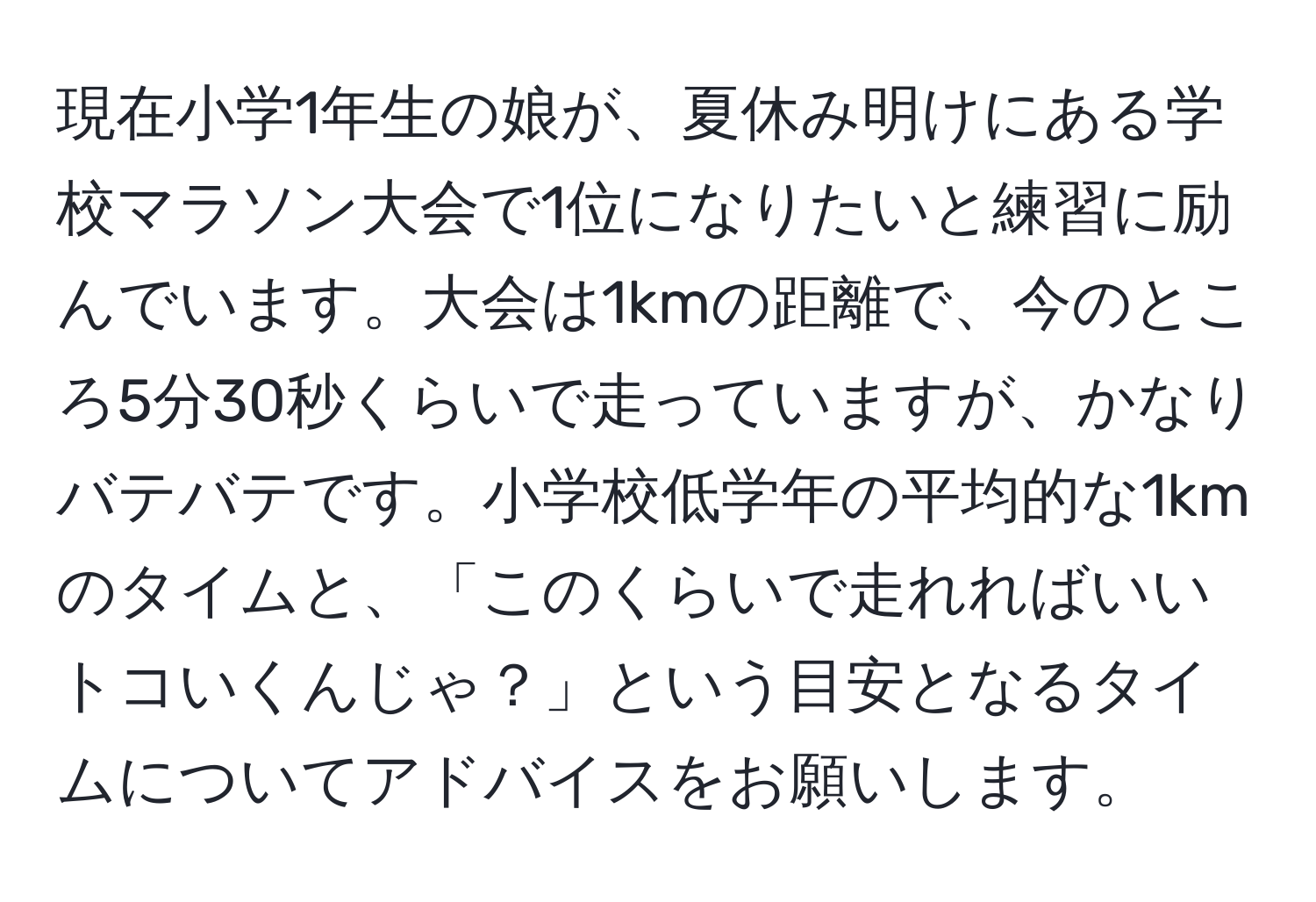 現在小学1年生の娘が、夏休み明けにある学校マラソン大会で1位になりたいと練習に励んでいます。大会は1kmの距離で、今のところ5分30秒くらいで走っていますが、かなりバテバテです。小学校低学年の平均的な1kmのタイムと、「このくらいで走れればいいトコいくんじゃ？」という目安となるタイムについてアドバイスをお願いします。