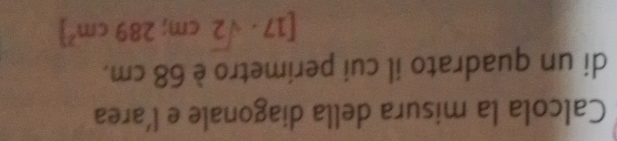 Calcola la misura della diagonale e l’area 
di un quadrato il cui perimetro è 68 cm.
[17· sqrt(2)cm;289cm^2]