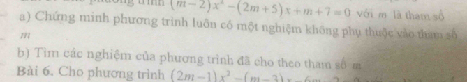 (m-2)x^2-(2m+5)x+m+7=0 với m là tham số 
a) Chứng minh phương trình luôn có một nghiệm không phụ thuộc vào tham số
m
b) Tìm các nghiệm của phương trình đã cho theo tham số m 
Bài 6. Cho phương trình (2m-1)x^2-(m-3)x