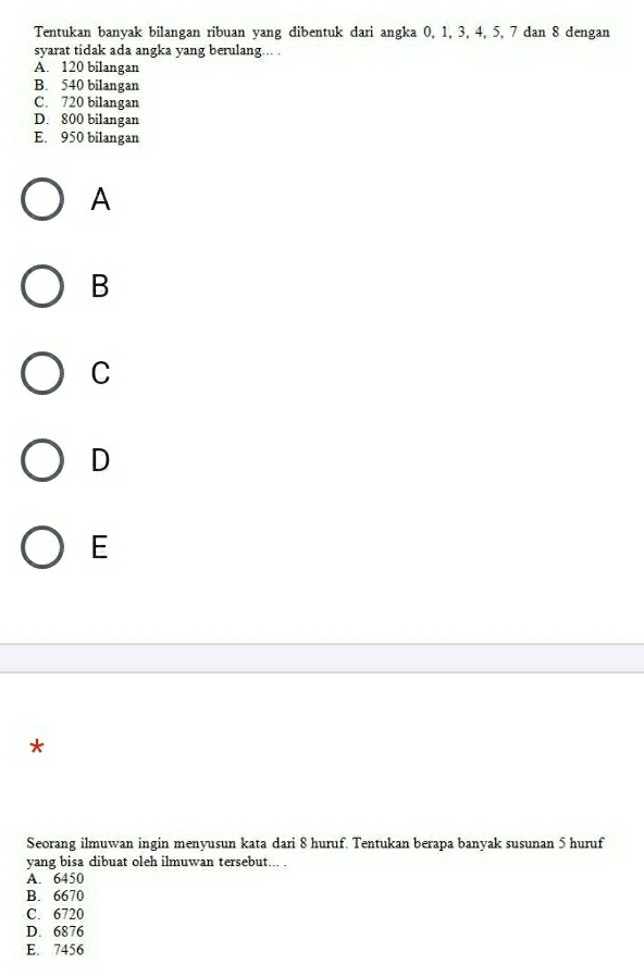 Tentukan banyak bilangan ribuan yang dibentuk dari angka 0, 1, 3, 4, 5, 7 dan 8 dengan
syarat tidak ada angka yang berulang... .
A. 120 bilangan
B. 540 bilangan
C. 720 bilangan
D. 800 bilangan
E. 950 bilangan
A
B
C
D
E
*
Seorang ilmuwan ingin menyusun kata dari 8 huruf. Tentukan berapa banyak susunan 5 huruf
yang bisa dibuat oleh ilmuwan tersebut... .
A. 6450
B. 6670
C. 6720
D. 6876
E. 7456