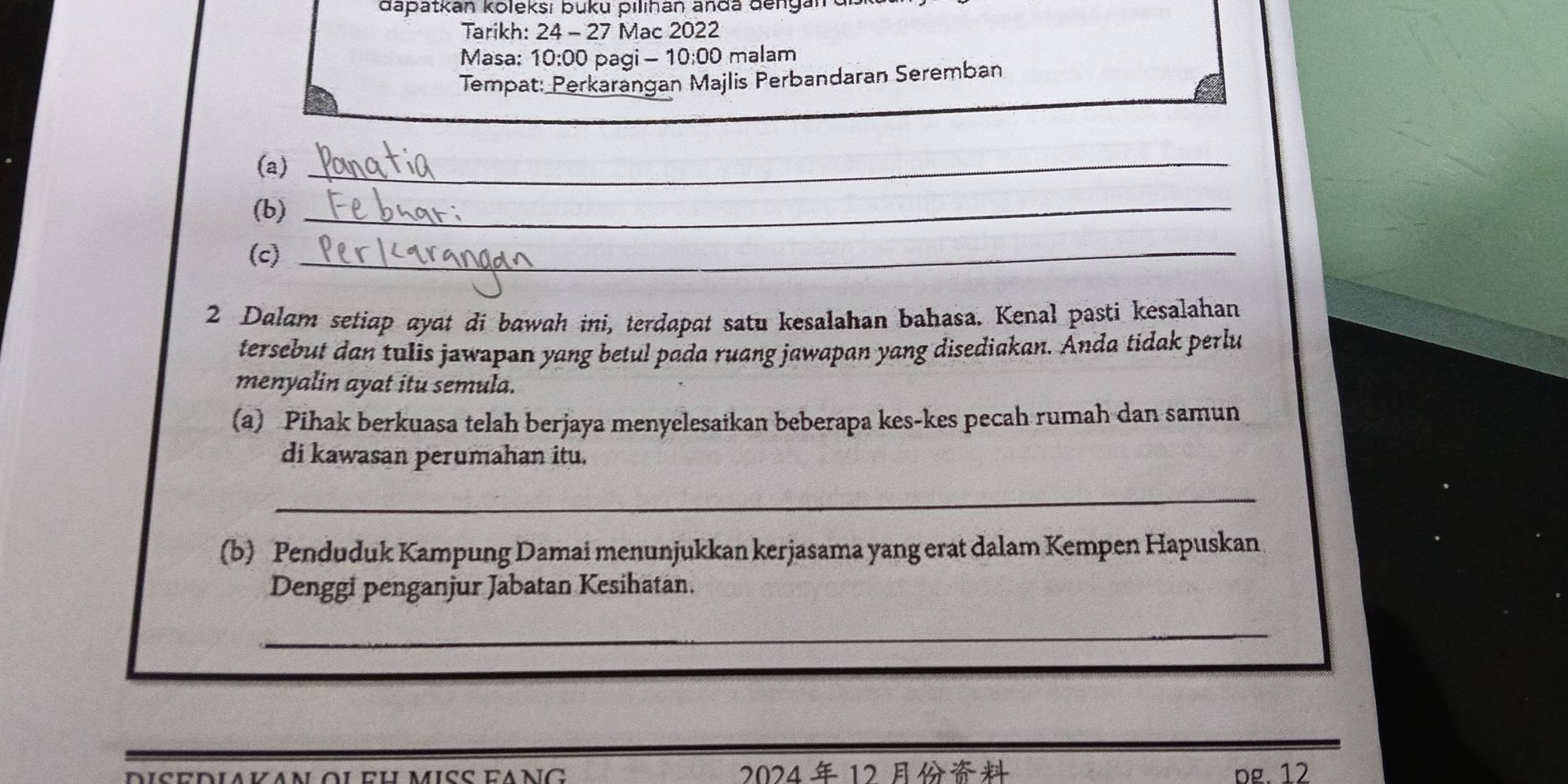 dapatkan koleksı buku pilihan anda denganre 
Tarikh: 24 - 27 Mac 2022 
Masa: 10:00 pagi - 10:00 malam 
Tempat: Perkarangan Majlis Perbandaran Seremban 
(a)_ 
(b)_ 
(c)_ 
2 Dalam setiap ayat di bawah ini, terdapat satu kesalahan bahasa. Kenal pasti kesalahan 
tersebut dan tulis jawapan yang betul pada ruang jawapan yang disediakan. Anda tidak perlu 
menyalin ayat itu semula. 
(a) Pihak berkuasa telah berjaya menyelesaikan beberapa kes-kes pecah rumah dan samun 
di kawasan perumahan itu. 
_ 
(b) Penduduk Kampung Damai menunjukkan kerjasama yang erat dalam Kempen Hapuskan 
Denggi penganjur Jabatan Kesihatan. 
_ 
2024 12 pg. 12