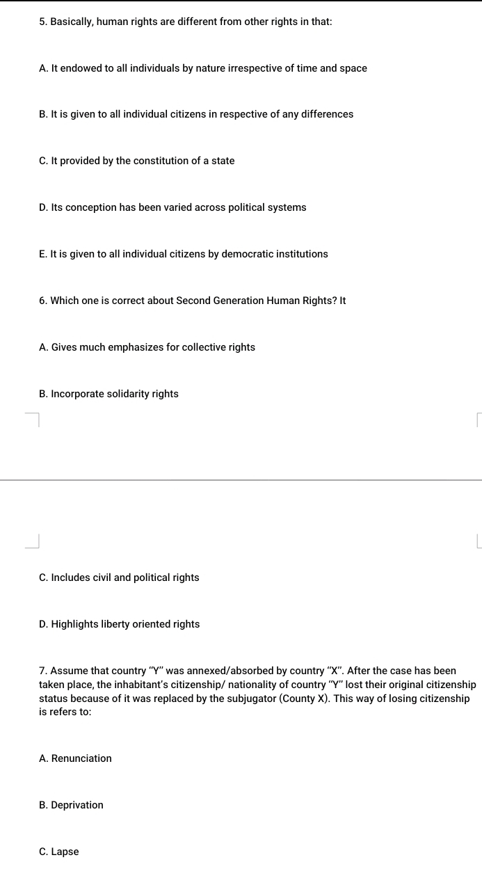 Basically, human rights are different from other rights in that:
A. It endowed to all individuals by nature irrespective of time and space
B. It is given to all individual citizens in respective of any differences
C. It provided by the constitution of a state
D. Its conception has been varied across political systems
E. It is given to all individual citizens by democratic institutions
6. Which one is correct about Second Generation Human Rights? It
A. Gives much emphasizes for collective rights
B. Incorporate solidarity rights
C. Includes civil and political rights
D. Highlights liberty oriented rights
7. Assume that country '' Y '' was annexed/absorbed by country '' X ''. After the case has been
taken place, the inhabitant’s citizenship/ nationality of country ' Y '' lost their original citizenship
status because of it was replaced by the subjugator (County X). This way of losing citizenship
is refers to:
A. Renunciation
B. Deprivation
C. Lapse