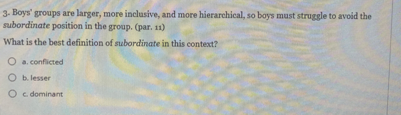 Boys' groups are larger, more inclusive, and more hierarchical, so boys must struggle to avoid the
subordinate position in the group. (par. 11)
What is the best definition of subordinate in this context?
a. conflicted
b. lesser
c. dominant