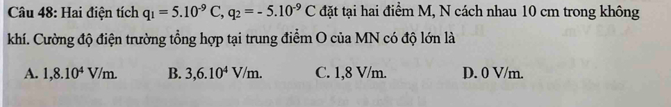 Hai điện tích q_1=5.10^(-9)C, q_2=-5.10^(-9)C đặt tại hai điểm M, N cách nhau 10 cm trong không
khí. Cường độ điện trường tổng hợp tại trung điểm O của MN có độ lớn là
A. 1,8.10^4V/m. B. 3,6.10^4V/m. C. 1,8 V/m. D. 0 V/m.