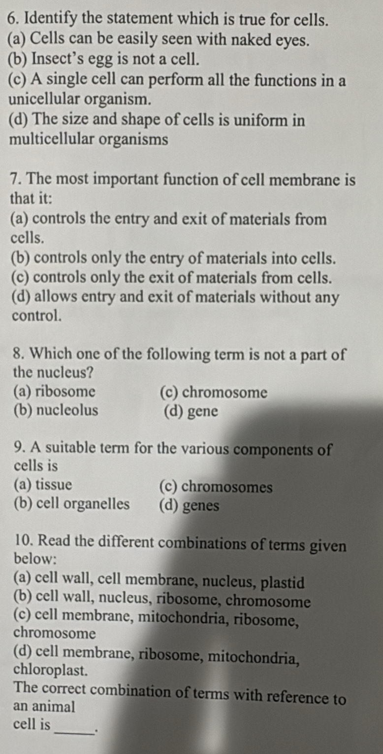 Identify the statement which is true for cells.
(a) Cells can be easily seen with naked eyes.
(b) Insect’s egg is not a cell.
(c) A single cell can perform all the functions in a
unicellular organism.
(d) The size and shape of cells is uniform in
multicellular organisms
7. The most important function of cell membrane is
that it:
(a) controls the entry and exit of materials from
cells.
(b) controls only the entry of materials into cells.
(c) controls only the exit of materials from cells.
(d) allows entry and exit of materials without any
control.
8. Which one of the following term is not a part of
the nucleus?
(a) ribosome (c) chromosome
(b) nucleolus (d) gene
9. A suitable term for the various components of
cells is
(a) tissue (c) chromosomes
(b) cell organelles (d) genes
10. Read the different combinations of terms given
below:
(a) cell wall, cell membrane, nucleus, plastid
(b) cell wall, nucleus, ribosome, chromosome
(c) cell membrane, mitochondria, ribosome,
chromosome
(d) cell membrane, ribosome, mitochondria,
chloroplast.
The correct combination of terms with reference to
an animal
cell is_ .