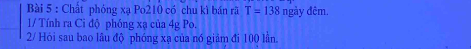 Chất phóng xạ Po210 có chu kì bán rã T=138 ngày đêm. 
1/ Tính ra Ci độ phóng xạ của 4g Po. 
2/ Hỏi sau bao lâu độ phóng xạ của nó giảm đi 100 lần.