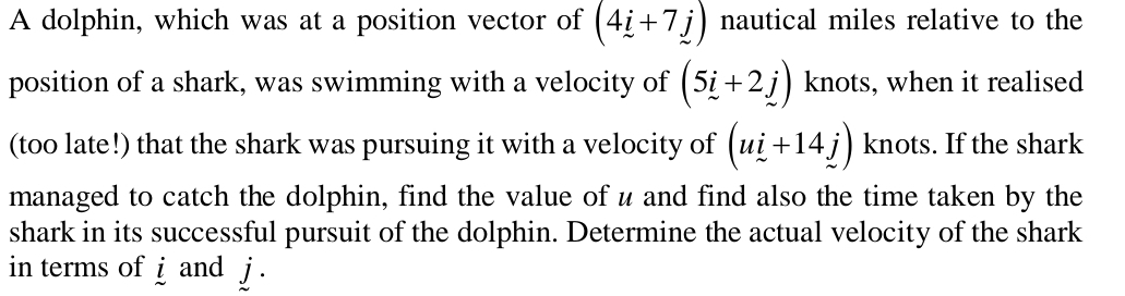 A dolphin, which was at a position vector of (4i+7j) nautical miles relative to the 
position of a shark, was swimming with a velocity of (5i+2j) knots, when it realised 
(too late!) that the shark was pursuing it with a velocity of (ui+14j) knots. If the shark 
managed to catch the dolphin, find the value of u and find also the time taken by the 
shark in its successful pursuit of the dolphin. Determine the actual velocity of the shark 
in terms of i and j.