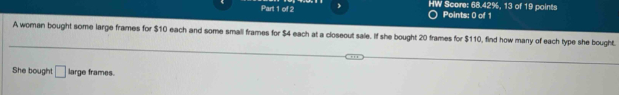 HW Score: 68.42%, 13 of 19 points 
Part 1 of 2 Points: 0 of 1 
A woman bought some large frames for $10 each and some small frames for $4 each at a closeout sale. If she bought 20 frames for $110, find how many of each type she bought. 
She bought □ large frames.