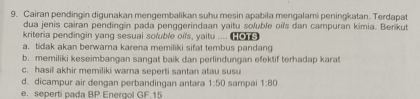 Cairan pendingin digunakan mengembalikan suhu mesin apabila mengalami peningkatan. Terdapat
dua jenis cairan pendingin pada penggerindaan yaitu soluble oils dan campuran kimia. Berikut
kriteria pendingin yang sesuai soluble oils, yaitu .... o
a. tidak akan berwarna karena memiliki sifat tembus pandang
b. memiliki keseimbangan sangat baik dan perlindungan efektif terhadap karat
c. hasil akhir memiliki warna seperti santan atau susu
d. dicampur air dengan perbandingan antara 1:50 sampai 1:80
e. seperti pada BP Energol GF. 15