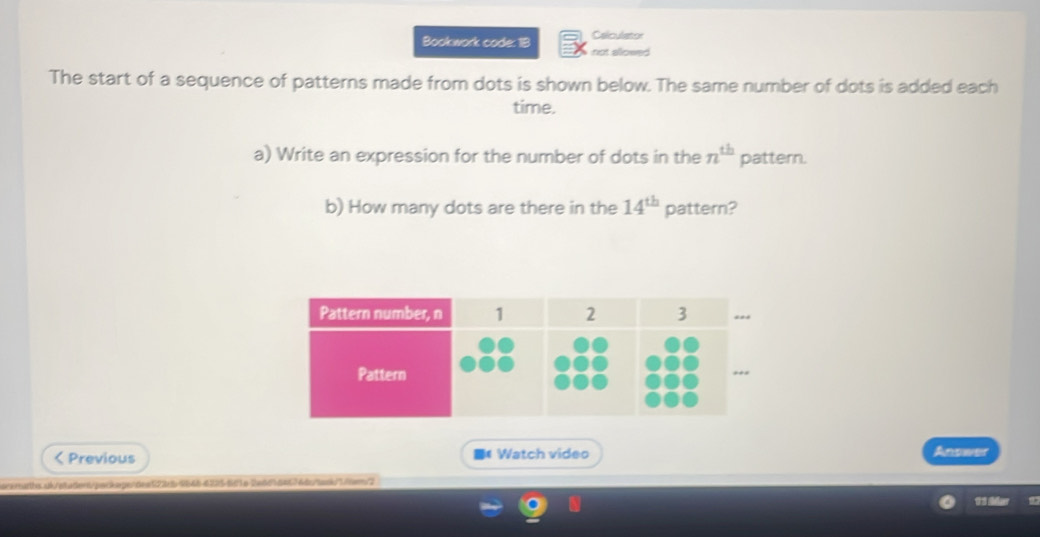 Bookwork code: 18 Celculator 
not allowed 
The start of a sequence of patterns made from dots is shown below. The same number of dots is added each 
time. 
a) Write an expression for the number of dots in the n^(th) pattern. 
b) How many dots are there in the 14^(th) pattern?