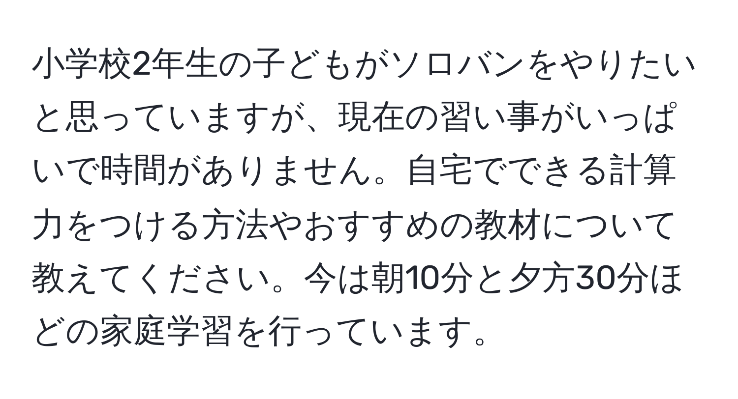 小学校2年生の子どもがソロバンをやりたいと思っていますが、現在の習い事がいっぱいで時間がありません。自宅でできる計算力をつける方法やおすすめの教材について教えてください。今は朝10分と夕方30分ほどの家庭学習を行っています。