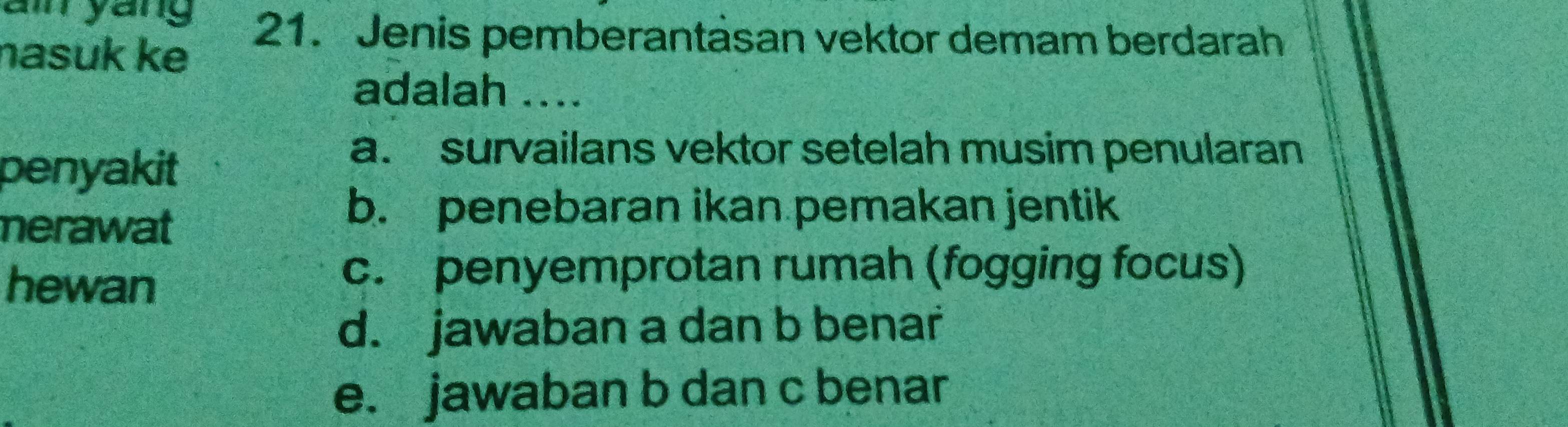 a yang 21. Jenis pemberantasan vektor demam berdarah
nasuk ke
adalah ....
penyakit
a. survailans vektor setelah musim penularan
nerawat
b. penebaran ikan pemakan jentik
hewan
c. penyemprotan rumah (fogging focus)
d. jawaban a dan b benar
e. jawaban b dan c benar