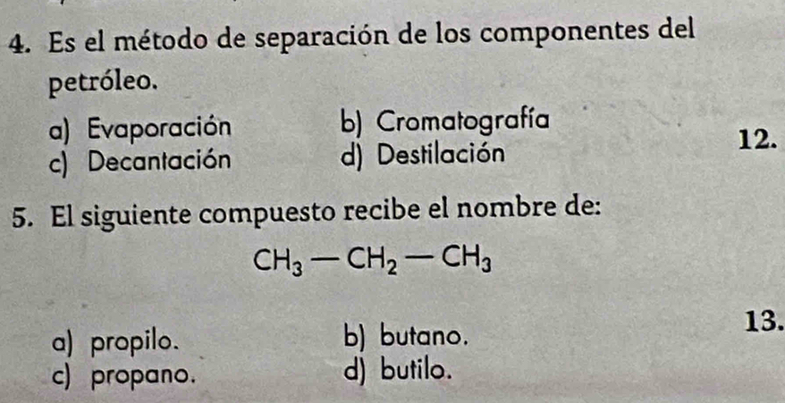 Es el método de separación de los componentes del
petróleo.
a) Evaporación b) Cromatografía
c) Decantación d) Destilación
12.
5. El siguiente compuesto recibe el nombre de:
CH_3-CH_2-CH_3
a) propilo. b) butano.
13.
c) propano. d) butilo.