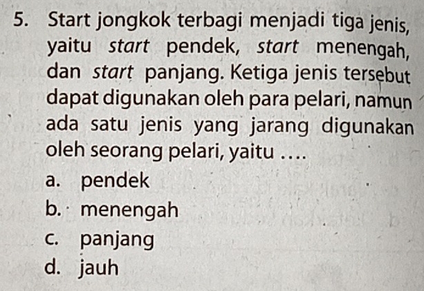 Start jongkok terbagi menjadi tiga jenis,
yaitu start pendek, start menengah,
dan start panjang. Ketiga jenis tersebut
dapat digunakan oleh para pelari, namun
ada satu jenis yang jarang digunakan
oleh seorang pelari, yaitu …..
a. pendek
b. menengah
c. panjang
d. jauh