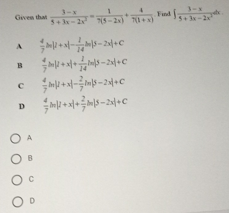 Given that  (3-x)/5+3x-2x^2 = 1/7(5-2x) + 4/7(1+x) . Find ∈t  (3-x)/5+3x-2x^2 dx.
A  4/7 m|1+x|- 1/14 m|5-2x|+C
B  4/7 m|1+x|+ 1/14 ln |5-2x|+C
C  4/7 m|1+x|- 2/7 ln |5-2x|+C
D  4/7 m|1+x|+ 2/7 m|5-2x|+C
A
B
C
D