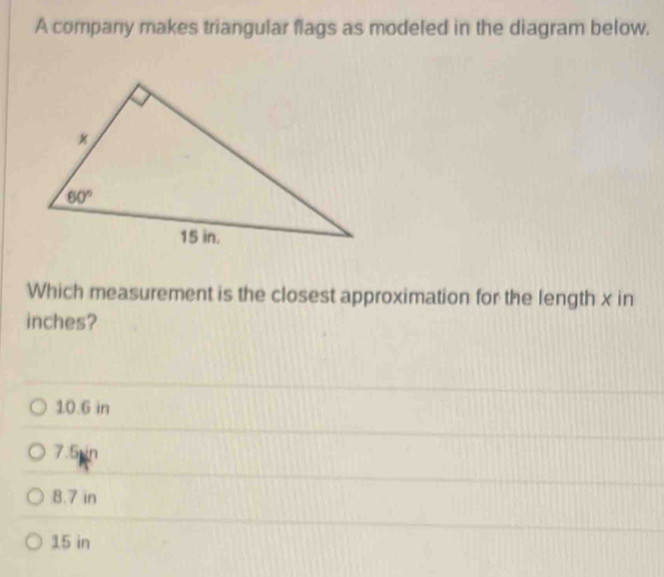 A company makes triangular flags as modeled in the diagram below.
Which measurement is the closest approximation for the length x in
inches?
10.6 in
7.5 in
8.7 in
15 in