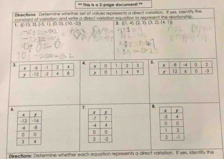 This is a 2-page document! ** 
Directions: Determine whether set of values represents a direct variation. If yes, identify the 
constant of variation and write a direct variation equation to represent the relationship. 
1.  (-15,3),(-5,1),(0,0),(10,-2) 2.  (1,4),(2,3),(3,2),(4,1)
4 
5 

6. 
7. 
8. 



Directions: Determine whether each equation represents a direct variation. If yes, identify the