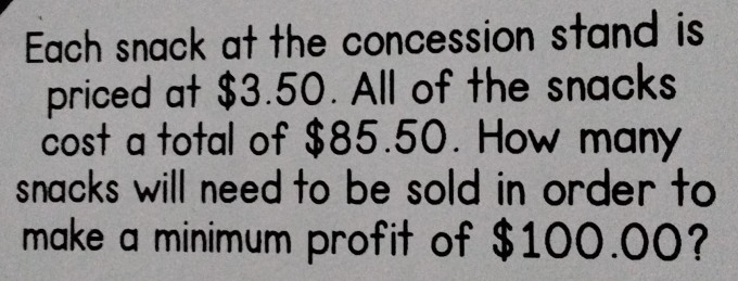 Each snack at the concession stand is 
priced at $3.50. All of the snacks 
cost a total of $85.50. How many 
snacks will need to be sold in order to 
make a minimum profit of $100.00?