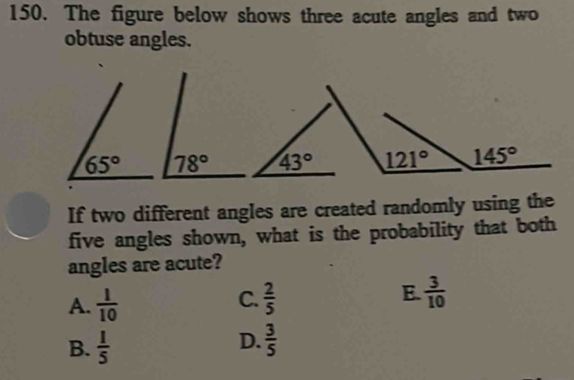 The figure below shows three acute angles and two
obtuse angles.
78°
If two different angles are created randomly using the
five angles shown, what is the probability that both
angles are acute?
A.  1/10  C.  2/5  E.  3/10 
B.  1/5 
D.  3/5 