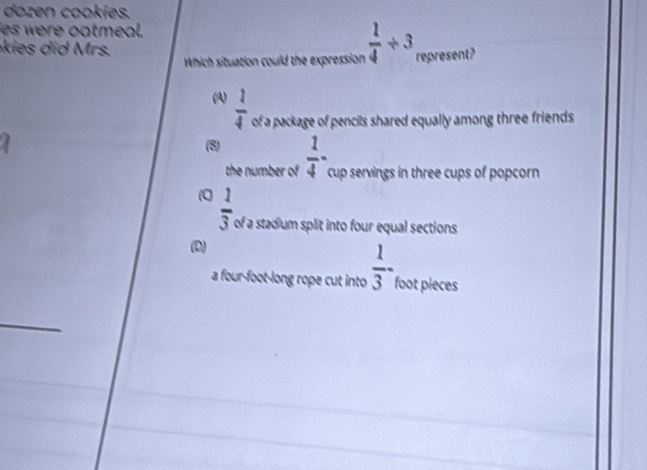 doz o ies.
es were oatmeal.
e rs.
Which situation could the expression  1/4 / 3 represent?
(A)  1/4  of a package of pencils shared equally among three friends
(8)
the number of  1/4 - cup servings in three cups of popcorn
Q  1/3  of a stadium split into four equal sections
(D)
a four-foot long rope cut into  1/3 - foot pieces