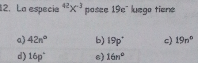 La especie^(42)X^(-3) posee 19e~ luego tiene
a) 42n° b) 19p^+ c) 19n°
d) 16p^+ e) 16n°