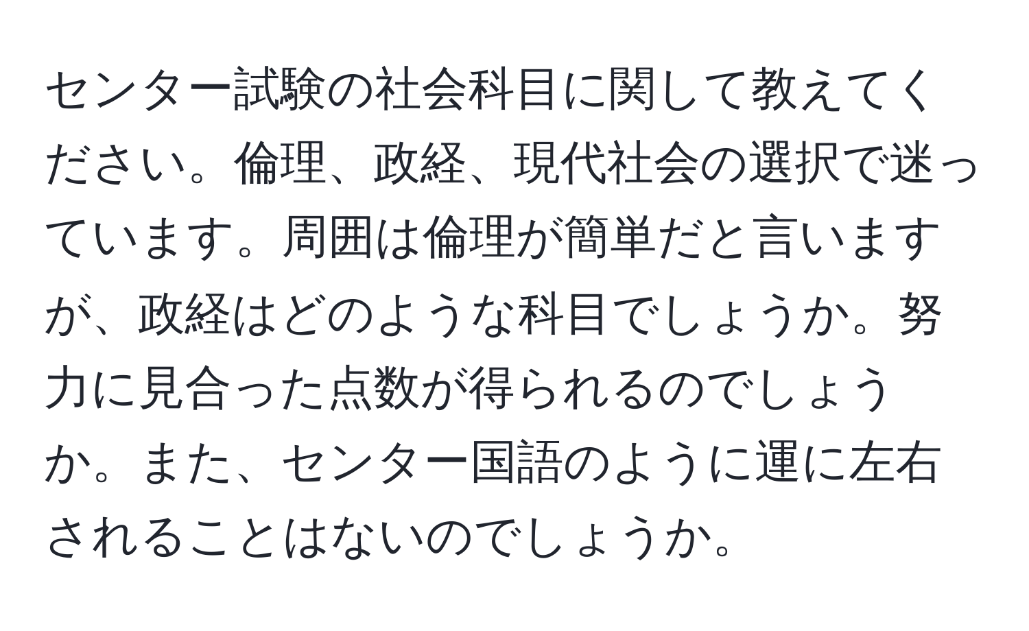 センター試験の社会科目に関して教えてください。倫理、政経、現代社会の選択で迷っています。周囲は倫理が簡単だと言いますが、政経はどのような科目でしょうか。努力に見合った点数が得られるのでしょうか。また、センター国語のように運に左右されることはないのでしょうか。