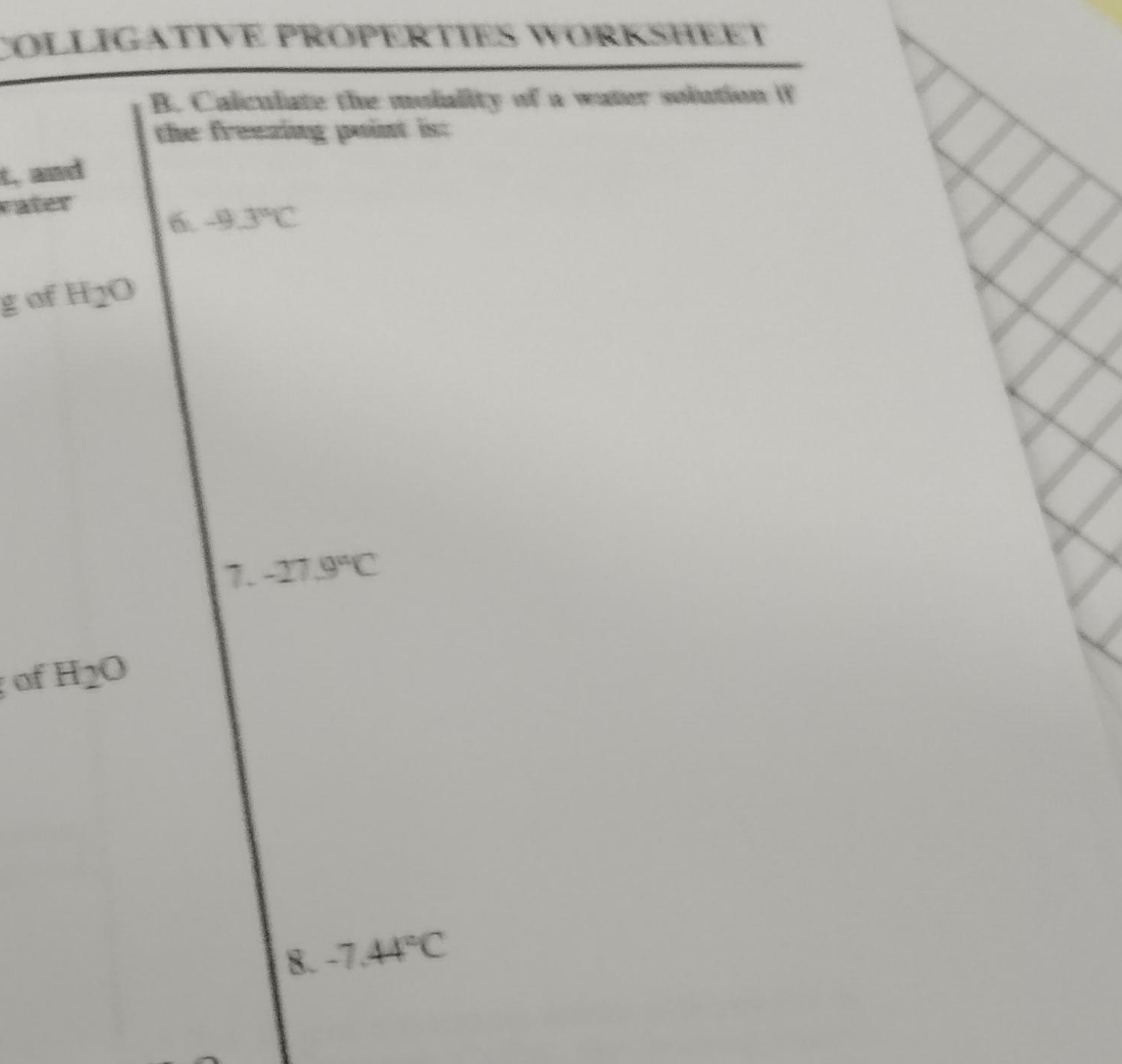 COLLIGATIVE PRÖPERTIES WORKSHEET 
B. Calculate the mulality of a water solution if 
the freezing point is: 
t, and 
vater 
6. -9.3°C
g of H 12 0 
7. -27.9°C
of H_2O
8. -7.44°C