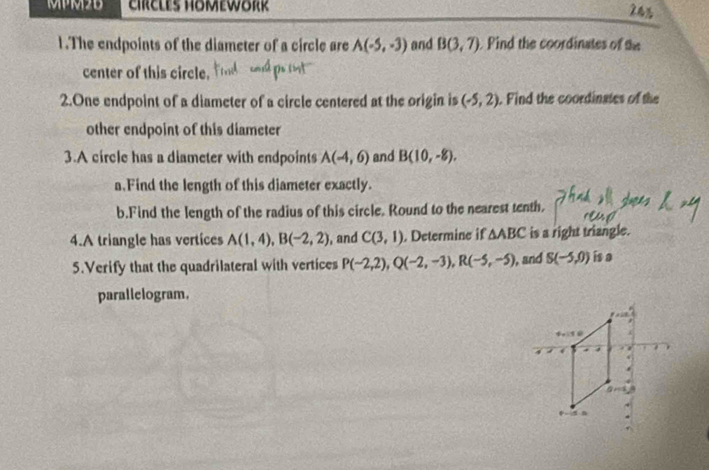 MPM2B CIRCLES HOMEWORK 
1.The endpoints of the diameter of a circle are A(-5,-3) and B(3,7) Pind the coordinates of the 
center of this circle. 
2.One endpoint of a diameter of a circle centered at the origin is (-5,2). Find the coordinates of the 
other endpoint of this diameter 
3.A circle has a diameter with endpoints A(-4,6) and B(10,-8). 
a.Find the length of this diameter exactly. 
b.Find the length of the radius of this circle. Round to the nearest tenth. 
4.A triangle has vertices A(1,4), B(-2,2) , and C(3,1). Determine if △ ABC is a right triangle. 
5.Verify that the quadrilateral with vertices P(-2,2), Q(-2,-3), R(-5,-5) , and S(-5,0) is a 
parallelogram.