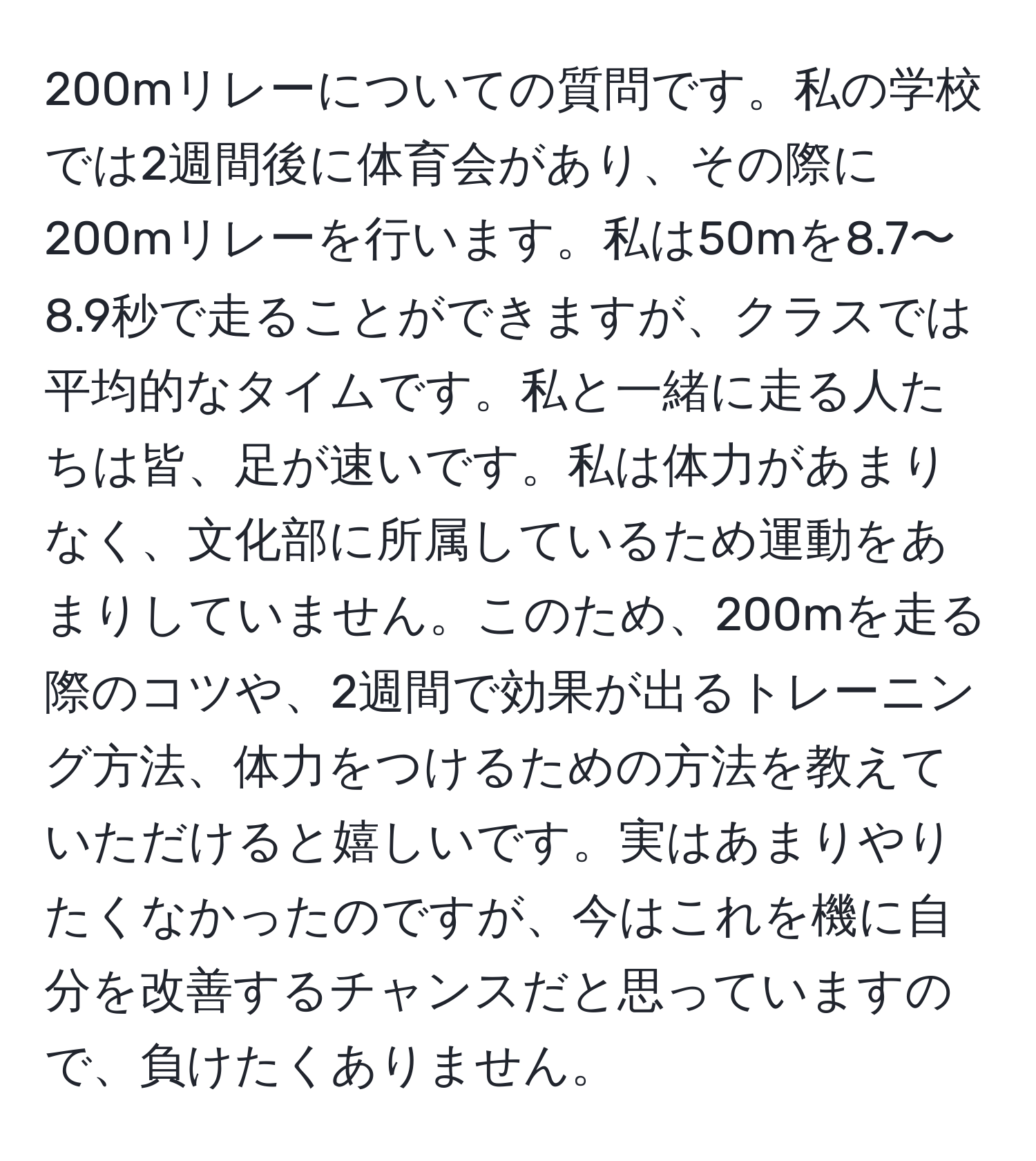 200mリレーについての質問です。私の学校では2週間後に体育会があり、その際に200mリレーを行います。私は50mを8.7〜8.9秒で走ることができますが、クラスでは平均的なタイムです。私と一緒に走る人たちは皆、足が速いです。私は体力があまりなく、文化部に所属しているため運動をあまりしていません。このため、200mを走る際のコツや、2週間で効果が出るトレーニング方法、体力をつけるための方法を教えていただけると嬉しいです。実はあまりやりたくなかったのですが、今はこれを機に自分を改善するチャンスだと思っていますので、負けたくありません。