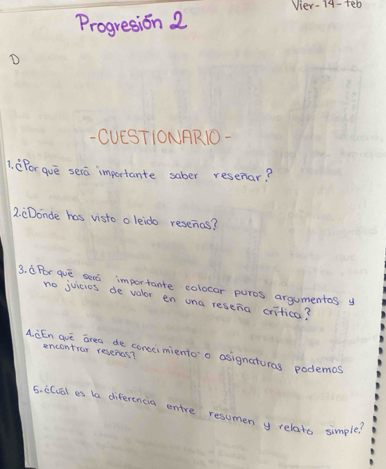 Vier-74- teb 
Progresion 2 
D 
- CUESTIONAR1O- 
1. CFor gue sera importante saber resenar? 
2. CDonde has visto o leido resenas? 
3. CPor que sera importante colocar puros argumentes y 
no juicios de valor en una resena critica? 
A. CEn auè area de conocimientoo asignaturas podemos 
encontrar resenas? 
5. c(val es la diferencia entre resumen y relats simple?