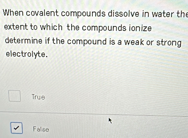 When covalent compounds dissolve in water the
extent to which the compounds ionize
determine if the compound is a weak or strong 
electrolyte.
True
False