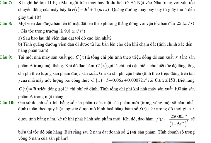 Kì nghỉ hè lớp 11 bạn Mai ngồi trên máy bay đi du lịch từ Hà Nội vào Nha trang với vận tốc
chuyển động của máy báy là v(t)=3t^2+4(m/s). Quãng đường máy bay bay từ giây thứ 4 đến
giây thứ 10?
Câu 8: Một viên đạn được bắn lên từ mặt đất lên theo phương thẳng đứng với vận tốc ban đầu 25 (m / s)
. Gia tốc trọng trường là 9,8(m/s^2)
a) Sau bao lâu thì viên đạn đạt tới độ cao lớn nhất?
b) Tính quãng đường viên đạn đi được từ lúc bắn lên cho đến khi chạm đất (tính chính xác đến
hàng phần trăm)
Câu 9: Tại một nhà máy sản xuất gọi C(x) là tổng chi phí tính theo triệu đồng để sản xuất x (tấn) sản
phẩm A trong một tháng. Khi đó đạo hàm C'(x) gọi là chi phí cận biên, cho biết tốc độ tăng tổng
chi phí theo lượng sản phẩm được sản xuất. Giả sử chi phí cận biên (tính theo triệu đồng trên tấn
) của nhà máy ước lượng bởi công thức C'(x)=5-0,06x+0,00072x^2 với 0≤ x≤ 150. Biết rằng
C(0)=30 triệu đồng gọi là chi phí cố định. Tính tổng chi phí khi nhà máy sản xuất 100tấn sản
phẩm A trong một tháng.
Câu 10: Giả sử doanh số (tính bằng số sản phẩm) của một sản phẩm mới (trong vòng một số năm nhất
định) tuân theo quy luật logistic được mô hình hoá bằng hàm số f(t),t≥ 0 trong đó thời gian t
được tính bằng năm, kể từ khi phát hành sản phẩm mới. Khi đó, đạo hàm f'(t)=frac 25000e^(-t)(1+5e^(-t))^2 sẽ
biểu thị tốc độ bán hàng. Biết rằng sau 2 năm đạt doanh số 2148 sản phẩm. Tính doanh số trong
vòng 5 năm của sản phẩm?